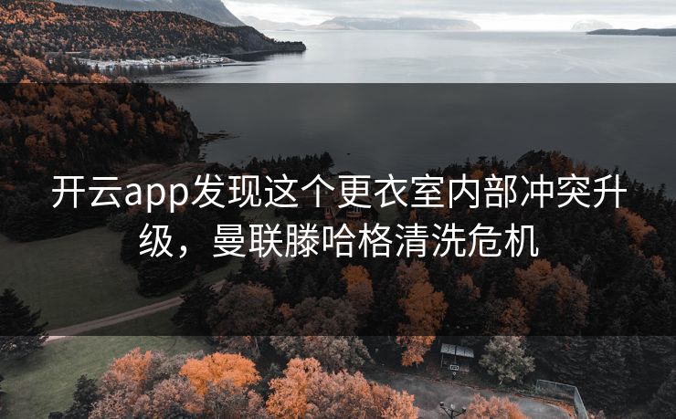 开云app发现这个更衣室内部冲突升级，曼联滕哈格清洗危机