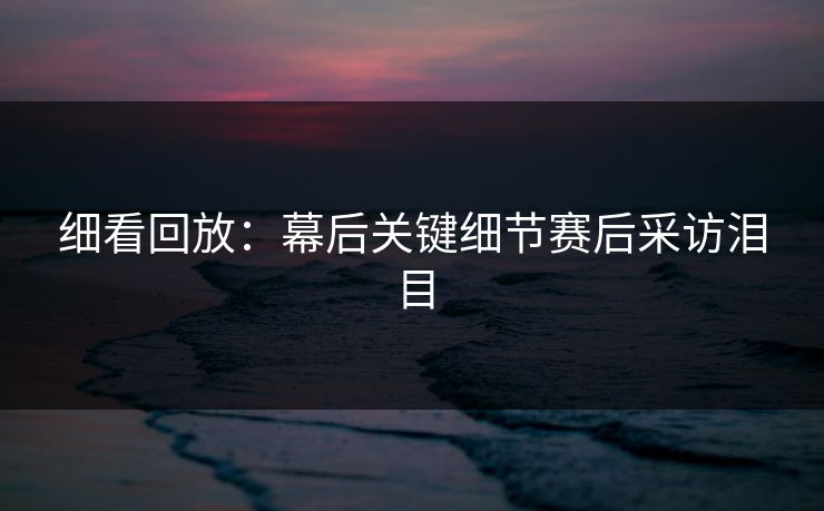 细看回放：幕后关键细节赛后采访泪目