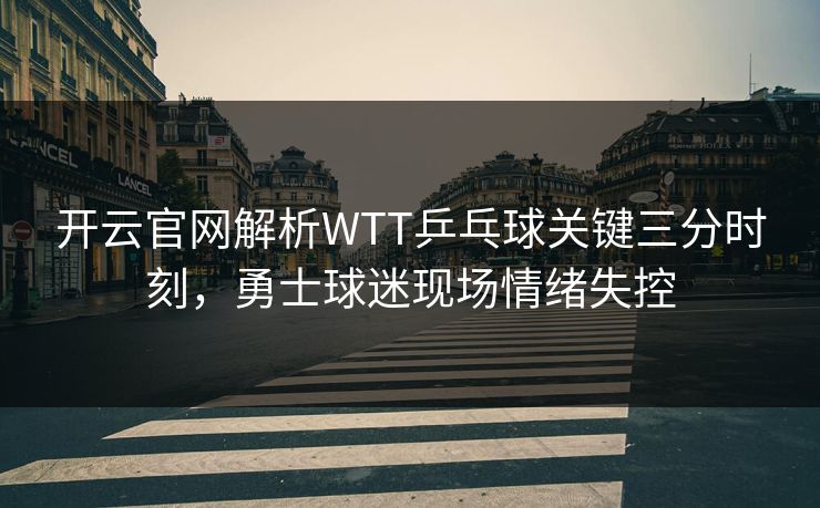 开云官网解析WTT乒乓球关键三分时刻，勇士球迷现场情绪失控