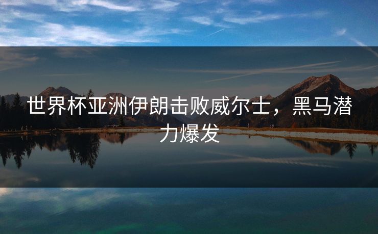 世界杯亚洲伊朗击败威尔士，黑马潜力爆发