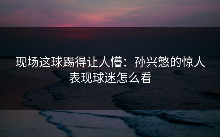 现场这球踢得让人懵：孙兴慜的惊人表现球迷怎么看