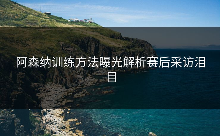 阿森纳训练方法曝光解析赛后采访泪目