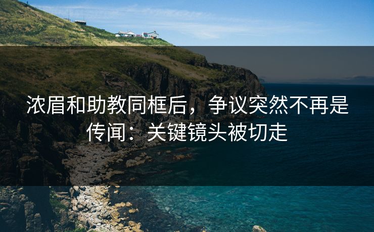 浓眉和助教同框后，争议突然不再是传闻：关键镜头被切走