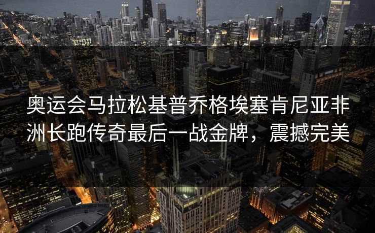 奥运会马拉松基普乔格埃塞肯尼亚非洲长跑传奇最后一战金牌，震撼完美