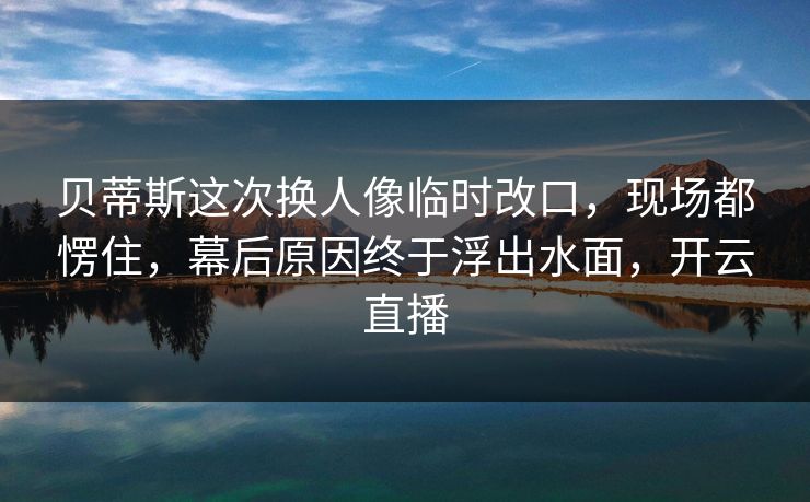 贝蒂斯这次换人像临时改口，现场都愣住，幕后原因终于浮出水面，开云直播