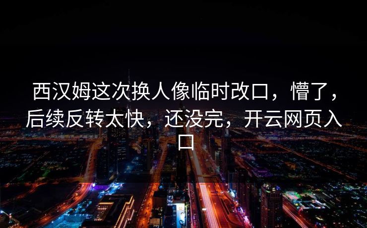 西汉姆这次换人像临时改口，懵了，后续反转太快，还没完，开云网页入口