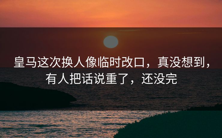 皇马这次换人像临时改口，真没想到，有人把话说重了，还没完
