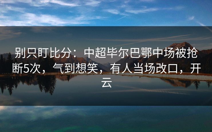 别只盯比分：中超毕尔巴鄂中场被抢断5次，气到想笑，有人当场改口，开云