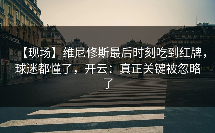 【现场】维尼修斯最后时刻吃到红牌，球迷都懂了，开云：真正关键被忽略了