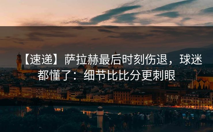 【速递】萨拉赫最后时刻伤退，球迷都懂了：细节比比分更刺眼
