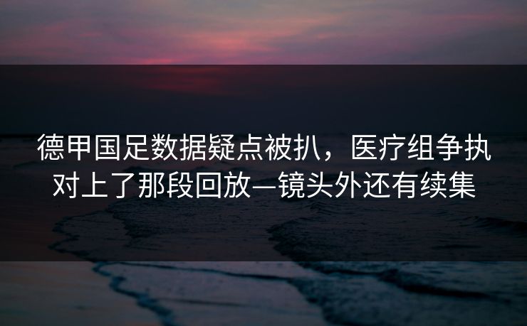 德甲国足数据疑点被扒，医疗组争执对上了那段回放—镜头外还有续集