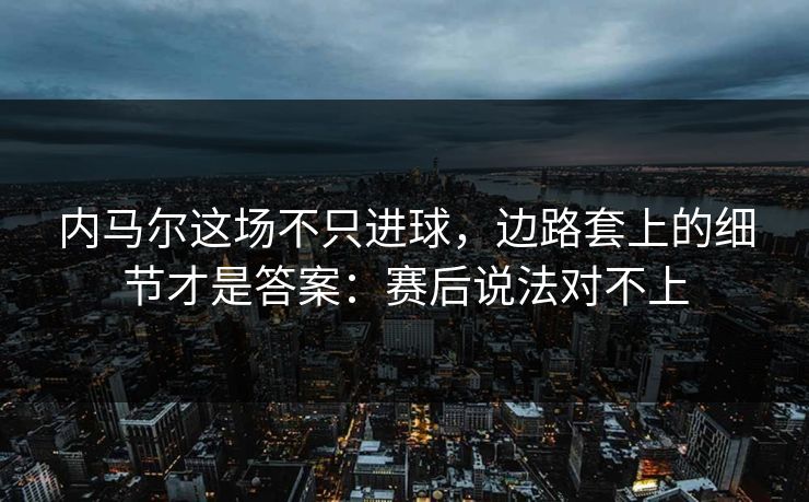 内马尔这场不只进球，边路套上的细节才是答案：赛后说法对不上